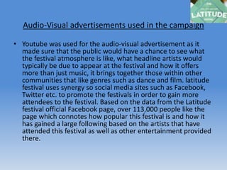 Audio-Visual advertisements used in the campaign
• Youtube was used for the audio-visual advertisement as it
made sure that the public would have a chance to see what
the festival atmosphere is like, what headline artists would
typically be due to appear at the festival and how it offers
more than just music, it brings together those within other
communities that like genres such as dance and film. latitude
festival uses synergy so social media sites such as Facebook,
Twitter etc. to promote the festivals in order to gain more
attendees to the festival. Based on the data from the Latitude
festival official Facebook page, over 113,000 people like the
page which connotes how popular this festival is and how it
has gained a large following based on the artists that have
attended this festival as well as other entertainment provided
there.
 