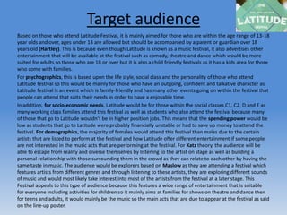 Target audience
Based on those who attend Latitude Festival, it is mainly aimed for those who are within the age range of 13-18
year olds and over, ages under 13 are allowed but should be accompanied by a parent or guardian over 18
years old (Hartley). This is because even though Latitude is known as a music festival, it also advertises other
entertainment that will be available at the festival such as comedy, theatre and dance which would be more
suited for adults so those who are 18 or over but it is also a child friendly festivals as it has a kids area for those
who come with families.
For psychographics, this is based upon the life style, social class and the personality of those who attend
Latitude festival so this would be mainly for those who have an outgoing, confident and talkative character as
Latitude festival is an event which is family-friendly and has many other events going on within the festival that
people can attend that suits their needs in order to have a enjoyable time.
In addition, for socio-economic needs, Latitude would be for those within the social classes C1, C2, D and E as
many working class families attend this festival as well as students who also attend the festival because many
of those that go to Latitude wouldn’t be in higher position jobs. This means that the spending power would be
low as students that go to Latitude were probably financially unstable or had to save up money to attend the
festival. For demographics, the majority of females would attend this festival than males due to the certain
artists that are listed to perform at the festival and how Latitude offer different entertainment if some people
are not interested in the music acts that are performing at the festival. For Katz theory, the audience will be
able to escape from reality and diverse themselves by listening to the artist on stage as well as building a
personal relationship with those surrounding them in the crowd as they can relate to each other by having the
same taste in music. The audience would be explorers based on Maslow as they are attending a festival which
features artists from different genres and through listening to these artists, they are exploring different sounds
of music and would most likely take interest into most of the artists from the festival at a later stage. This
Festival appeals to this type of audience because this features a wide range of entertainment that is suitable
for everyone including activities for children so it mainly aims at families for shows on theatre and dance then
for teens and adults, it would mainly be the music so the main acts that are due to appear at the festival as said
on the line-up poster.
 
