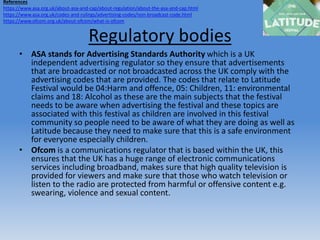 Regulatory bodies
• ASA stands for Advertising Standards Authority which is a UK
independent advertising regulator so they ensure that advertisements
that are broadcasted or not broadcasted across the UK comply with the
advertising codes that are provided. The codes that relate to Latitude
Festival would be 04:Harm and offence, 05: Children, 11: environmental
claims and 18: Alcohol as these are the main subjects that the festival
needs to be aware when advertising the festival and these topics are
associated with this festival as children are involved in this festival
community so people need to be aware of what they are doing as well as
Latitude because they need to make sure that this is a safe environment
for everyone especially children.
• Ofcom is a communications regulator that is based within the UK, this
ensures that the UK has a huge range of electronic communications
services including broadband, makes sure that high quality television is
provided for viewers and make sure that those who watch television or
listen to the radio are protected from harmful or offensive content e.g.
swearing, violence and sexual content.
References
https://www.asa.org.uk/about-asa-and-cap/about-regulation/about-the-asa-and-cap.html
https://www.asa.org.uk/codes-and-rulings/advertising-codes/non-broadcast-code.html
https://www.ofcom.org.uk/about-ofcom/what-is-ofcom
 