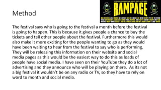 Method
The festival says who is going to the festival a month before the festival
is going to happen. This is because it gives people a chance to buy the
tickets and tell other people about the festival. Furthermore this would
also make it more exciting for the people wanting to go as they would
have been waiting to hear from the festival to say who is performing.
They will be releasing this information on their website and social
media pages as this would be the easiest way to do this as loads of
people have social media. I have seen on their YouTube they do a lot of
advertising and they announce who will be playing on there. As its not
a big festival it wouldn’t be on any radio or TV, so they have to rely on
word to month and social media.
 