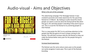 Audio-visual - Aims and Objectives
What is the aim of the campaign
This advertising campaign if for Rampage Festival. It was
created to promote and create awareness for the upcoming
festival on 2-3 March. By making an audio-visual this means
people can watch it and see what the festival will be like when
they go it, this will help people in deciding if they want to go or
not. This is crucial for the festival to try and bring people to
their festival.
This is a new poster for 2017 to try and draw attention to the
people that like this genre of music to keep coming to the
festival. This will then increase sales for the festival so they can
make the festival better every year for the people that go to
the festival.
Increase brand awareness
The festival uses the same colours every year so the people
can easily recognize it every year. This is part of the festivals
branding.
 