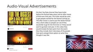 Audio-Visual Advertisements
On their YouTube channel they have trailer
before the festival takes place and an after movie
of that even that year. The trailer would be used
to get people excited for the festival coming up.
The after movie is used to put the whole festival
into a short video so people can see if they
would like to go for the first time or if they would
want to go back next year. In this video they
would include the best parts from the event.
Also they include short interviews of the people
that went and got there option on what they
thought it was like.
 