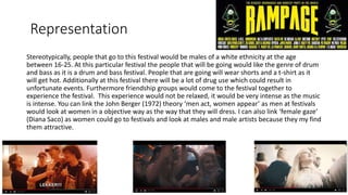 Representation
Stereotypically, people that go to this festival would be males of a white ethnicity at the age
between 16-25. At this particular festival the people that will be going would like the genre of drum
and bass as it is a drum and bass festival. People that are going will wear shorts and a t-shirt as it
will get hot. Additionally at this festival there will be a lot of drug use which could result in
unfortunate events. Furthermore friendship groups would come to the festival together to
experience the festival. This experience would not be relaxed, it would be very intense as the music
is intense. You can link the John Berger (1972) theory ‘men act, women appear’ as men at festivals
would look at women in a objective way as the way that they will dress. I can also link ‘female gaze’
(Diana Saco) as women could go to festivals and look at males and male artists because they my find
them attractive.
 