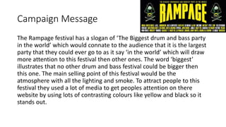 Campaign Message
The Rampage festival has a slogan of ‘The Biggest drum and bass party
in the world’ which would connate to the audience that it is the largest
party that they could ever go to as it say ‘in the world’ which will draw
more attention to this festival then other ones. The word ‘biggest’
illustrates that no other drum and bass festival could be bigger then
this one. The main selling point of this festival would be the
atmosphere with all the lighting and smoke. To attract people to this
festival they used a lot of media to get peoples attention on there
website by using lots of contrasting colours like yellow and black so it
stands out.
 