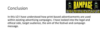 Conclusion
In this LO I have understood how print-based advertisements are used
within existing advertising campaigns. I have looked into the legal and
ethical side, target audience, the aim of the festival and campaign
message.
 