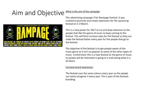 Aim and Objective What is the aim of the campaign
This advertising campaign if for Rampage Festival. It was
created to promote and create awareness for the upcoming
festival on 2-3 March.
This is a new poster for 2017 to try and draw attention to the
people that like this genre of music to keep coming to the
festival. This will then increase sales for the festival so they can
make the festival better every year for the people that go to
the festival.
The objective of the festival is to get people aware of the
music genre as it isn’t as popular as some of the other types of
music. Furthermore this is a new festival on the genre of music
so people will be interested in going to it and seeing what it is
all about.
Increase brand awareness
The festival uses the same colours every year so the people
can easily recognize it every year. This is part of the festivals
branding.
 