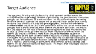 Target Audience
The age group for this particular festival is 16-25 year olds and both sexes but
mainly the male sex (Hartley). The sort of personality that people would have when
going to this festival would be a fun and lively. This festival is very popular among
the drum and bass scene so the people will be around a lot of people that are into
the same type of music that they are (psychographics). Furthermore the socio-
economic needs would be C1-E as the people that attend this sort of festival aren’t
going to have a professional job, most of them would be in education. This means
that the people will not have a very high spending power so they would have had
to save up to be able to go to the festival. From the poster and the name of the
festival you would assume that more males would be interested to go then
females. More on the dark side these sort of festivals are aimed at drug users, by
naming the festival ‘Rampage’ makes it more appealing as it sounds like it would be
crazy festival. The dictionary definition of ‘rampage’ is violent or excited behaviour
that is reckless, uncontrolled, or destructive. This connotes to the audience that
festival will be uncontrollable and destructive. This means that the people that will
be going will be reckless.
http://www.dictionary.com/browse/rampage
 