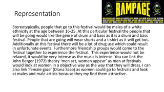 Representation
Stereotypically, people that go to this festival would be males of a white
ethnicity at the age between 16-25. At this particular festival the people that
will be going would like the genre of drum and bass as it is a drum and bass
festival. People that are going will wear shorts and a t-shirt as it will get hot.
Additionally at this festival there will be a lot of drug use which could result
in unfortunate events. Furthermore friendship groups would come to the
festival together to experience the festival. This experience would not be
relaxed, it would be very intense as the music is intense. You can link the
John Berger (1972) theory ‘men act, women appear’ as men at festivals
would look at women in a objective way as the way that they will dress. I can
also link ‘female gaze’ (Diana Saco) as women could go to festivals and look
at males and male artists because they my find them attractive.
 