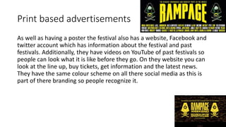 Print based advertisements
As well as having a poster the festival also has a website, Facebook and
twitter account which has information about the festival and past
festivals. Additionally, they have videos on YouTube of past festivals so
people can look what it is like before they go. On they website you can
look at the line up, buy tickets, get information and the latest news.
They have the same colour scheme on all there social media as this is
part of there branding so people recognize it.
 