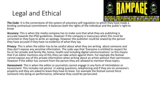 Legal and Ethical
The Code- It is the cornerstone of the system of voluntary self-regulation to which they have made a
binding contractual commitment. It balances both the rights of the individual and the public's right to
know.
Accuracy- This is when the media company has to make sure that what they are publishing is
accurate towards the IPSO guidelines. However if the company is inaccuracy when this must be
corrected or they have to write an apology. However the publisher could be sewed by the person
they have accused if they have no evidence of what they say.
Privacy- This is when the editor has to be careful about what they are writing about someone and
they don’t expose any sensitive information. The code says that ‘Everyone is entitled to respect for
his or her private and family life, home, health and including digital communications’ so this means
that if an editor mentions any of this they can take action against them. For example the festival
cannot expose any of this private information when writing about an artists without their permission.
However if the editor has consent from the person they are allowed to mention these topics.
Harassment- This is when the editor or journalists cannot engage in any form of intimidation or
harassment. This includes not persist in asking questions, telephoning and if they are on someone's
property and they are asked to leave they have to leave. For example the festival cannot force
someone into doing an performance, otherwise they could be persecuted.
 