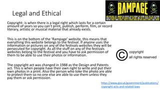 Legal and Ethical
Copyright- is when there is a legal right which lasts for a certain
amount of years so you can’t print, publish, perform, film, or record
literary, artistic or musical material that already exists.
This is on the bottom of the ‘Rampage’ website, this means that
everything this website belongs to the festival. If anyone uses the
information or pictures on any of the festivals websites they will be
persecuted for copyright. As all the stuff on any of the festivals
websites belong to the festival and you have to ask permission of
them to be able to use their photos or information.
The copyright act was changed in 1988 as the Design and Patents
act. This is when people have their own right to write and put their
own photos in a print. Also the person who toke the photo are able
to protect them so no one else are able to use them unless they
pay them or ask permission.
https://www.gov.uk/government/publications/
copyright-acts-and-related-laws
 