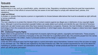 Regulatory issues
Conforming to a rule, such as a specification, policy, standard or law. Regulatory compliance describes the goal that organizations
aspire to achieve in their efforts to ensure that they are aware of and take steps to comply with relevant laws, policies, and
regulations.
Legal and Ethical
A problem or situation that requires a person or organization to choose between alternatives that must be evaluated as right (ethical)
or wrong (unethical).
Watermark
The main objective is to protect the interest of the of content creators against any illegal use or distribution of any copyright digital
items. Although it cannot be prevented copyright holders can easily detect such activity and identify the user; this kind of forensics
watermark can alert honest users when they have received documents or programs. However, the main limitation of watermarking
technology is from the occasional occurrence of false positives; in which legal copies, documents, images or videos have been tagged
as unauthorised.
IPR - Intellectual Property Rights
Rights refers to the general term for the assignment of property rights through patents, copyrights and trademarks. These property
rights allow the holder to exercise a monopoly on the use of the item for a specified period; also, this prevents people from the names
of your product/brand, the written, made or produced content and the design or appearance of a product.
Data Protection Act
Under the DPA individual users had the legal rights to control information about themselves; however most of the act does not apply
to any domestic use. The 1988 Act was replaced by the Data Protection act 1984: the consent requirement for mot of the electronic
marketing to “positive consent” and exemptions remain for the marketing of “similar products and services” to existing consumers
which can still be given permission.
Issues
https://en.wikipedia.org/wiki/Regulatory_compliance
http://www.businessdictionary.com/definition/ethical-issue.html
https://whatis.techtarget.com/definition/forensic-watermark-digital-watermark
https://stats.oecd.org/glossary/detail.asp?ID=3236
https://www.gov.uk/intellectual-property-an-overview
https://en.wikipedia.org/wiki/Data_Protection_Act_1998
https://www.bbc.co.uk/copyrightaware/what-is
https://en.wikipedia.org/wiki/Royalty_payment
https://www.ofcom.org.uk/about-
ofcom/latest/media/media-releases/2016/attitudes-to-
offensive-language
 
