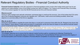 Financial Conduct Authority is the UK’s approach to financial regulations which involve other bodies where each has its own
objective and responsibilities; some of the bodies involved are: Bank of England, The Treasury and Financial Policy Committee.
FCA is the conduct regulator for more that 58,000 financial service firms and financial markets.
What do we do?
Aiming to make markets work well with individuals, businesses large or small and the economy. One of the bodies that FCA works
with is the Prudential Regulation Authority who regulate over 1,500 banks, credit unions and building societies; where their
objective is to promote safety of the firms is regulates.
Why do we do it?
Having the responsibility to regulate the sector that plays a crucial part in everyone’s lives within the UK. Research has shown that
from children’s: direct debits to credit cards and loans to investments, as this can have an impact on how well the financial market
and its fundamental impact. Research on their website states that:
UK financial services employ over 2.2 million people and contribute £65.6bn in tax to the UK economy. If UK markets work well,
competitively and fairly they benefit customers, staff and shareholders, and maintain confidence in the UK as a major global
financial hub. Our role is to help ensure this happens.
How do we do it?
The strategic objectives are to ensure that the relevant market functions well by considering the following; Protecting the
Consumers (Secure an appropriate degree of protection), Protecting the Financial Markets (Protect and enhance the integrity of
the financial system) and Promote Competition (Promote effective competition of consumers interests).
Relevant Regulatory Bodies - Financial Conduct Authority
https://www.fca.org.uk/about/uk-regulators-government-other-bodies
https://www.fca.org.uk/about/the-fca
 