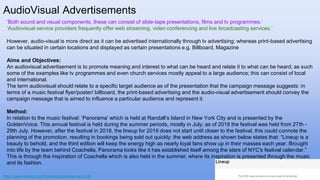 AudioVisual Advertisements
https://www.festicket.com/festivals/panorama-nyc/2019/
‘Both sound and visual components, these can consist of slide-tape presentations, films and tv programmes.’
‘Audiovisual service providers frequently offer web streaming, video conferencing and live broadcasting services.’
However, audio-visual is more direct as it can be advertised internationally through tv advertising; whereas print-based advertising
can be situated in certain locations and displayed as certain presentations e.g. Billboard, Magazine
Aims and Objectives:
An audiovisual advertisement is to promote meaning and interest to what can be heard and relate it to what can be heard; as such
some of the examples like tv programmes and even church services mostly appeal to a large audience; this can consist of local
and international.
The term audiovisual should relate to a specific target audience as of the presentation that the campaign message suggests: in
terms of a music festival flyer/poster/ billboard, the print-based advertising and the audio-visual advertisement should convey the
campaign message that is aimed to influence a particular audience and represent it.
Method:
In relation to the music festival: ‘Panorama’ which is held at Randall’s Island in New York City and is presented by the
GoldenVoice. This annual festival is held during the summer periods, mostly in July; as of 2018 the festival was held from 27th -
29th July. However, after the festival in 2018, the lineup for 2019 does not start until closer to the festival, this could connote the
planning of the promotion, resulting in bookings being sold out quickly: the web address as shown below states that: “Lineup is a
beauty to behold, and the third edition will keep the energy high as nearly loyal fans show up in their masses each year. Brought
into life by the team behind Coachella, Panorama looks like it has established itself among the stars of NYC's festival calendar.”
This is through the inspiration of Coachella which is also held in the summer, where its inspiration is presented through the music
and its fashion.
 