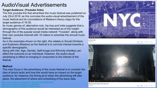 AudioVisual Advertisements
Target Audience: (Youtube links)
The first youtube link that advertises the music festival was published on
July 22nd 2018; as this connotes the audio-visual advertisement of the
music festival and its connotations of Maslow’s theory (Age) for the
target audience of 18-35.
Its music genres of; alternative rock, hip-hop and indie suggests that a
demographic of this audience would be interested as of the insight
through the of the popular social media network “Youtube”; along with
their own youtube channel with 16 videos to advertise the annual music
festival.
As in the examples shown on the right, this relates to Social-Climbers
and Explorers (Maslow) as the festival is to connote interest towards a
specific demographic.
Along with this: Age, Gender, Self-Image and Ethnicity (Hartley) can
affect the outcome on an individual. However, the audio-visual
advertising is effect on bringing in consumers to the interest of the
festival.
Method:
The main focus in the advertising of the music festival is to consider the
idea of shock tactic and how this would have an impact on the target
audience, for instance; the timing as to when the advertising will take
place, the placement of where and scheduling of the issue date.
https://www.youtube.com/channel/UCY88saOXtFbBo5gGBSXlhHw
https://www.youtube.com/watch?v=CsTikRiPBbs
https://www.youtube.com/watch?v=NxDrmBgcouo
 