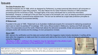 Issues
The Data Protection Act:
The Data Protection Act of 1998, which as designed by Parliament, to protect personal data stored in all computers or
otherwise organised in paper filing systems. This also follows the EU Data Protection Directive of 1995 protection
processing and the movement of data. The legal rights of the many individuals has to control the information
themselves. However, a small part of this act does not imply to the domestic use; such as keeping someone's personal
home address within a personal home address book. This act can be defined as a eight data protection principles to
ensure that information is processed lawfully.
IP/Watermark
Founded in the year of 1895, ‘Watermark is an Australian intellectual property firm renowned for delivering exceptional
client care to match its peerless IP knowledge.’ With many offices located in Melbourne, Sydney and Perth along with
many of its associates around the world, Watermark allows the delivered accessible, timely and proactive services. The
company works with brands and the strategy of one’s perspective mindset.
About ABC
ABC delivers the certification and the data and content within the magazine meets industry standards. It verifies all the
data within the magazine, to make sure that it is correct and valid at the time of print, It also protects any advertisers
using the magazine.
“Members of ABC = nothing in the magazine may be reproduced in the whole or part
without the written permission of the publishers” / in this case
 