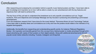Conclusion
After researching and analysing the connotation behind a specific music festival posters and flyer, I have been able to
gain knowledge and inspiration as to how I will be able to create my own advertisement with the key features and
objectives that I will need to achieve this.
The key focus of this unit was to understand the breakdown as to why specific connotations such as; Target
Audience, Aims and Objectives and Campaign Message are key focuses in producing and presenting a print-based
advertisement.
From the breakdown research that I have done for the music festival: “Panorama Music Art and Technology” festival,
I have been able to develop ideas and connotations as to why and how the posters would relate to the interests of my
targeted demographic.
Additionally, the benefits from researching and understanding specific points, for instance ‘Relevant Regulatory
Bodies’, the inspiration and benefits gained from this conveys that a festival poster is mostly advertised through print-
based advertising with copies of their posters on their digital website. Along with additional advertisements through
popular social media networks including; Youtube, Instagram and Snapchat.
https://www.instagram.com/panoramanyc/?hl=en
 