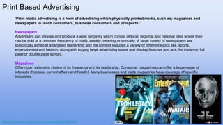 Print Based Advertising
‘Print media advertising is a form of advertising which physically printed media, such as; magazines and
newspapers to reach consumers, business consumers and prospects.’
Newspapers
Advertisers can choose and produce a wide range by which consist of local, regional and national titles where they
can be sold at a constant frequency of: daily, weekly, monthly or annually. A large variety of newspapers are
specifically aimed at a targeted readership and the content includes a variety of different topics like, sports,
entertainment and fashion. Along with buying large advertising space and display features and ads; for instance; full
page or double page spread.
Magazines
Offering an extensive choice of its frequency and its readership. Consumer magazines can offer a large range of
interests (hobbies, current affairs and health). Many businesses and trade magazines have coverage of specific
industries.
https://smallbusiness.chron.com/print-media-advertising-55550.html
 