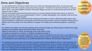 Aims and Objectives
A music festival that is funded by GoldenVoice and is held at the Randall’s Island Park, and that has been
around since 2016 with is popular sunset and evening concerts. The festival is owned by Intrawest on January
28th in 2010, where they agreed to sell the ‘Panorama Village mountain to a local business group led by Rick
Jensen by $27.5 million.
With the connotations behind the Panorama poster is to convey interest towards Katz’s theory of ‘Inform &
Educate’ as the aim of the music festival poster is “inform” a certain demographic, and “educate” them as to the
objective of the music festival poster.
Addressing a certain target audience with the necessary information in order to attract the public eyes to what
they find interest in; furthermore, some poster such as this one can provoke a sense of ‘Diversion’ (Katz) where a
different aim for the poster is for the audience to “escape” from reality and immerse themselves in something
else.
For instance the posters use of its eye-catching colour scheme of bright and vibrant colours, results in the image
standing out and appear unique from other posters; which also
relates to Katz theory of; Inform and Educate as the used colours could
symbolise an expression or emotion. In addition, the festival consists of
popular music genres and popular singers like The XX. As such, through this, the aim of the music festival is to
create awareness of an individual, advertising and launching a product, increasing the sales of the tickets as well
as increasing the brand awareness of any additional features for instance sponsorships/ collaborations
The objective behind the poster and the flyer is directed mainly towards Maslow’s theory of Social Climber and
and Social Explorers because, the Panorama festival is associated with music and dance; along with Hartley’s
theory of Age and Gender is that the concert is objectified towards both genders, however the older demographic
age of 18+; although the downside about the concert is about the presentation of self-image, this would therefore
lower one’s self-esteem as to what they wear, how they act and who they surround themselves with.
 
