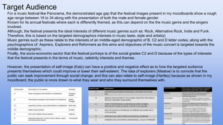 Target Audience
For a music festival like Panorama, the demonstrated age gap that the festival images present in my moodboards show a rough
age range between 18 to 34 along with the presentation of both the male and female gender
Known for its annual festivals where each is differently themed, as this can depend on the the music genre and the singers
involved.
Although, the festival presents the ideal interests of different music genres such as: Rock, Alternative Rock, Indie and Funk.
Therefore, this is based on the targeted demographics interests in music taste, style and artist(s)
Music genres such as these relate to the interests of an middle-aged demographic of B, C2 and D letter codes; along with the
psychographics of: Aspirers, Explorers and Reformers as this aims and objectives of the music concert is targeted towards the
middle demographic.
Finally, the socio-economic sector that the festival portrays is of the social grades C2 and D because of the types of interests
that the festival presents in the terms of music, celebrity interests and themes.
However, the presentation of self-image (Katz) can have a positive and negative effect as to how the targeted audience
presents themselves which could improve or lower their self-esteem. The idea of explorers (Maslow) is to connote that the
public can seek improvement through social change; and this can also relate to self-image (Hartley) because as shown in my
moodboard, the public is more drawn to what they wear and who they surround themselves with.
 