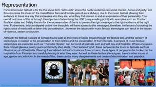 Panorama music festival is for the the social term “extroverts” where the public audience can social interact, dance and party; and
this can cause the ideas of: the male (Diana Saco)and female gaze (Laura Mulvey), due to the music festival allowing their
audience to dress in a way that expresses who they are, what they find interest in and an expression of their personality. The
overall outcome of this is through the objective of advertising the USP (unique selling point) with examples such as: Comfort,
Fashion styles and Safety the aim for the representation of this is to present the right message to the right audience at the right
time. Furthermore, this can depend on the how the public will have access to this messages, therefore, the issues of choosing the
right choice of media will be taken into consideration. ; however the issues with music festival stereotypes can result in the issues
of violence, sexism and racism.
Although the festival is aware of certain issues such as the types of social groups through the festival site, and the concern of
stereotypes in relation to the presentation of their clothes and the presentation of their interests. Examples of music festival
stereotypes are examples such as ‘The Indie Hipster’; can be found at festivals such as Field day and Roskilde. Where one wears
thick rimmed glasses, skinny jeans and charity shop shirts, ‘The Fashion Fiend’; these people can be found at festivals such as
Glastonbury and Coachella. Wearing floral related clothes for instance flower crowns; these types of people can be hooked on the
inspiration from Pinterest and careful planning of what they wear. As well as these festival stereotypes, there is other issues of
age, gender and ethnicity. In the event of this, there can be many disagreements and cause of discrimination and prejudice.
Representation
https://www.cntraveller.com/article/top-10-festival-stereotypes
 