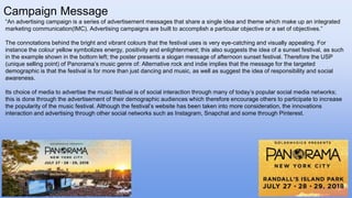 Campaign Message
“An advertising campaign is a series of advertisement messages that share a single idea and theme which make up an integrated
marketing communication(IMC). Advertising campaigns are built to accomplish a particular objective or a set of objectives.”
The connotations behind the bright and vibrant colours that the festival uses is very eye-catching and visually appealing. For
instance the colour yellow symbolizes energy, positivity and enlightenment; this also suggests the idea of a sunset festival, as such
in the example shown in the bottom left; the poster presents a slogan message of afternoon sunset festival. Therefore the USP
(unique selling point) of Panorama’s music genre of: Alternative rock and indie implies that the message for the targeted
demographic is that the festival is for more than just dancing and music, as well as suggest the idea of responsibility and social
awareness.
Its choice of media to advertise the music festival is of social interaction through many of today’s popular social media networks;
this is done through the advertisement of their demographic audiences which therefore encourage others to participate to increase
the popularity of the music festival. Although the festival’s website has been taken into more consideration, the innovations
interaction and advertising through other social networks such as Instagram, Snapchat and some through Pinterest.
 
