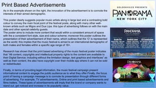 Print Based Advertisements
As in the example shown on the right, the innovation of the advertisement is to connote the
interests of their aimed demographic.
This poster clearly suggests popular music artists along in large text and a contrasting bold
colour to convey the main focal point of the festival poste, along with many other well-
known artists such as Migos and Dua Lipa. this type of advertising follows on with the main
date and other special celebrity guests.
The poster aims to include more content that would within a consistent amount of space
with the a consistent font style, size and colour scheme; moreover this poster outlines the
presentation of their advertisement of their name, which outlines that the ‘O’ is represented
as the world; this implies that the music festival is aimed to an international demographic of
both males and females within a specific age range of 18+.
Research has shown that the print based advertising of the music festival poster indicates
that “All content, copyrights and intellectual property rights to the content are available to
their Digital Service; including without the limitation design, text graphics and interfaces” as
well as their content, the also have copyright over their mobile app where it can not be sold
or redistributed.
Finally, in terms of providing legal information, the music festival campaign present
informational content to engage the public audience as to what they offer.Finally, the focus
point of having a campaign message is to connote its presentation through different forms
of advertising. For example, TV advertisements, Online and print based advertisements and
films trailers. These types of advertisements will imply that the brand or company wants to
stand out, get noticed and increase in its popularity value.
http://www.panorama.nyc/terms-of-use/
http://www.panorama.nyc/privacy-policy/
 