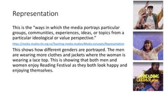 Representation
This is the “ways in which the media portrays particular
groups, communities, experiences, ideas, or topics from a
particular ideological or value perspective.”
https://media-studies.tki.org.nz/Teaching-media-studies/Media-concepts/Representation
This shows how different genders are portrayed. The men
are wearing more clothes and jackets where the woman is
wearing a lace top. This is showing that both men and
women enjoy Reading Festival as they both look happy and
enjoying themselves.
 