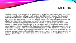 METHOD
This event being how popular it is, they have to advertise months in advance in order
to get the word out on a bigger scale so that it will then give people the chance to
find out about wireless and what will be going on if they were to go to this event.
Also, it has not been a few months since Christmas so this could either mean that the
adults have had the time to regain some of the money spent throughout the
Christmas period or the younger ones from around 16 years of age will have some
money to spend either on the ticket or at the event such as a souvenir. One of the
reasons to why this is great time for them to sell their tickets is because people will be
looking for an escape from their work or school/college. The ‘norm’ for an event such
as Wireless is to go with a group of your friends, so this would mean that there would
be more money in getting people in groups to go as one; this would also make it a lot
easier to go along with the hectic experience of being surrounded by thousands of
people.
 
