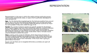 REPRESENTATION
Representation is the ways in which the media portrays particular groups,
communities, experiences, ideas, or topics from a particular ideological or
value perspective.
Age: For this festival the targeted age for this festival would be from around
18-26, due to the acts that would be taking place such as drink and drugs
that are being used by a lot of people within the festival could be too much
for some people if they were under the age of 18.
Gender: As a poster it doesn’t specify any specific gender for the festival
which would suggest that both male and female would be suited for Wireless
festival. The reason for this is because all the artist that are included in
attending the festival can be listened to by both males and females therefore
this would be extremely unfair if they chose either male or females would
only be allowed to attend this event.
Class: Looking at the poster for Wireless 2k19, these kind of events are
primarily targeted towards the people who are in the middle-working class
and also young adults. This links with the target audience and their chosen
age range as they will be more interested in the music that is going to
performed at the event.
As you can see there are no targeted ethnicities as wireless are open all
ethnic groups.
 