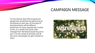 CAMPAIGN MESSAGE
For this festival, their USP would be the
people who would then be performing at
the festival on each day. On the days of
the festival there will be different
performers for every separate day. Further
to this, on a whole, this events main
message from the festival would be just to
join in on the variety of activities and all
the music that people can get involved on
there.
 