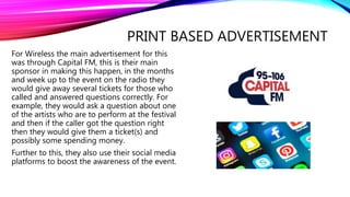 PRINT BASED ADVERTISEMENT
For Wireless the main advertisement for this
was through Capital FM, this is their main
sponsor in making this happen, in the months
and week up to the event on the radio they
would give away several tickets for those who
called and answered questions correctly. For
example, they would ask a question about one
of the artists who are to perform at the festival
and then if the caller got the question right
then they would give them a ticket(s) and
possibly some spending money.
Further to this, they also use their social media
platforms to boost the awareness of the event.
 