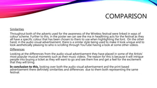 COMPARISON
Similarities
Throughout both of the adverts used for the awareness of the Wireless festival were linked in ways of
colour scheme. Further to this, in the poster we can see the ma in headlining acts for the festival as they
all have a specific colour that has been chosen to them to use when highlighting the font. On the other
hand, in the audio visual advertisement, there is a similar style being used to make it look unique and to
look aesthetically pleasing to who is scrolling through YouTube having a look at some other videos.
Differences
Looking at the differences from the audio visual advertisement they have placed in some of the Artists’
most popular musical moments such as their music videos. The reason for this is because it will intrigue
people into buying a ticket as they will want to go and see them live and get a feel for the excitement
that they will bring.
In conclusion to this, looking over both the audio visual advertisement and the print based
advertisement there definitely similarities and differences due to them both representing the same
festival.
 