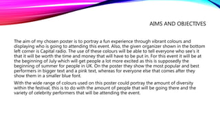AIMS AND OBJECTIVES
The aim of my chosen poster is to portray a fun experience through vibrant colours and
displaying who is going to attending this event. Also, the given organizer shown in the bottom
left corner is Capital radio. The use of these colours will be able to tell everyone who see’s it
that it will be worth the time and money that will have to be put in. For this event it will be at
the beginning of July which will get people a lot more excited as this is supposedly the
beginning of summer for people in UK. On the poster they show the most popular and best
performers in bigger text and a pink text, whereas for everyone else that comes after they
show them in a smaller blue font.
With the wide range of colours used on this poster could portray the amount of diversity
within the festival, this is to do with the amount of people that will be going there and the
variety of celebrity performers that will be attending the event.
 