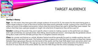 TARGET AUDIENCE
Hartley’s theory
Age: For this event, they have gone with a target audience of around 16-25, the reason for this event being given a
higher target audience is due to the kind of activity that these events generally include. Looking at the colours for this
poster are some of the wildest and eccentric colours that this kind of event has used in all that they have created. The
colours that they have used give people an insight into what kind of experience they will be a part of.
Gender: Looking at the poster they aren’t specific when it comes to making a poster as the performers are always
both male and female. For example Drake, Nicki Minaj, David Guetta and Jessie J. stereotypically the gendered colours
being Blue (male) and Pink (female) portrays that it is targeted towards everyone.
Class: As a poster and festival as a whole, Wireless Festival would be generally focused on middle-working class and
young adults as most don’t yet work. This further connotes a reason as to why they have focused on these two classes,
between these age groups they are into the trends of the world, and Hip-Hop/ RnB styled music and artists which can
be seen performing at Wireless. This age group and class of people would be mostly attracted to this festival due to
the kind of music that all of the artists deliver but also the little things that the artists nowadays bring about.
 