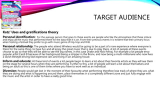 TARGET AUDIENCE
Katz’ Uses and gratifications theory
Personal identification: For the average person that goes to these events are people who like the atmosphere that these induce
and enjoy all the music that performed there for the days that it is on. From their previous events it is evident that their primary focus
when hosting a festival they prefer to go with music genre of Hip-hop and RnB.
Personal relationship: The people who attend Wireless would be going to be a part of a rare experience where everyone is
there for the same thing, to have fun and all enjoy the great music that is due to play there. A lot of people at these events
choose to go so that they will be able to see the big names, in this case Drake and Nicki Minaj. For example a lot people envy
popular artist Cardi B because of her background being a stripper in the Bronx, and now being a multi-millionaire who now lives
a lavish lifestyle driving fast expensive cars and living in an amazing house.
Inform and educate: At these kind of events a lot people begin to learn a lot about their favorite artists as they will see them
on the stage for several hours when they are performing. Further to this, a lot of people will learn a lot about themselves and
being an adult as this is one of them times where you have to work well as an individual.
Diversion: People would get lost in the moment of their favourite artist performing therefore lose track of where they are, what
they are doing and what is happening around them, place themselves in a completely different zone and just fully engage with
the music and the artist in order to have a really good time.
 