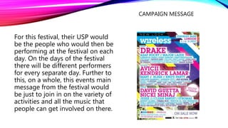 CAMPAIGN MESSAGE
For this festival, their USP would
be the people who would then be
performing at the festival on each
day. On the days of the festival
there will be different performers
for every separate day. Further to
this, on a whole, this events main
message from the festival would
be just to join in on the variety of
activities and all the music that
people can get involved on there.
 