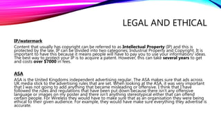LEGAL AND ETHICAL
IP/watermark
Content that usually has copyright can be referred to as Intellectual Property (IP) and this is
protected by the law. IP can be divided into two categories; Industrial Property and Copyright. It is
important to have this because it means people will have to pay you to use your information/ ideas.
The best way to protect your IP is to acquire a patent. However, this can take several years to get
and costs over $7000 in fees.
ASA
ASA is the United Kingdoms independent advertising regular. The ASA makes sure that ads across
UK media stick to the advertising rules that are set. When looking at the ASA, it was very important
that I was not going to add anything that became misleading or offensive. I think that I have
followed the rules and regulations that have been put down because there isn't any offensive
language or images on my poster and there isn’t anything stereotypical either that can offend
certain people. For Wireless they would have to make sure that as an organisation they were being
ethical to their given audience. For example, they would have make sure everything they advertise is
accurate.
 