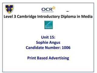 –
Level 3 Cambridge Introductory Diploma in Media
Unit 15:
Sophie Angus
Candidate Number: 1006
Print Based Advertising
 