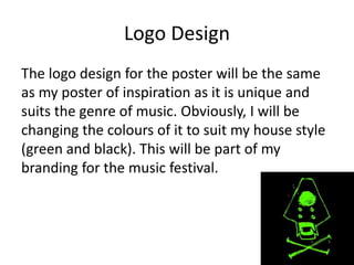 Logo Design
The logo design for the poster will be the same
as my poster of inspiration as it is unique and
suits the genre of music. Obviously, I will be
changing the colours of it to suit my house style
(green and black). This will be part of my
branding for the music festival.
 