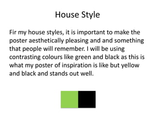 House Style
Fir my house styles, it is important to make the
poster aesthetically pleasing and and something
that people will remember. I will be using
contrasting colours like green and black as this is
what my poster of inspiration is like but yellow
and black and stands out well.
 