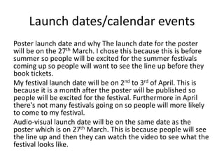 Launch dates/calendar events
Poster launch date and why The launch date for the poster
will be on the 27th March. I chose this because this is before
summer so people will be excited for the summer festivals
coming up so people will want to see the line up before they
book tickets.
My festival launch date will be on 2nd to 3rd of April. This is
because it is a month after the poster will be published so
people will be excited for the festival. Furthermore in April
there's not many festivals going on so people will more likely
to come to my festival.
Audio-visual launch date will be on the same date as the
poster which is on 27th March. This is because people will see
the line up and then they can watch the video to see what the
festival looks like.
 