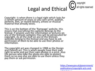 Legal and Ethical
Copyright- is when there is a legal right which lasts for
a certain amount of years so you can’t print, publish,
perform, film, or record literary, artistic or musical
material that already exists.
This is on the bottom of the ‘Rampage’ website, this
means that everything this website belongs to the
festival. If anyone uses the information or pictures on
any of the festivals websites they will be persecuted for
copyright. As all the stuff on any of the festivals
websites belong to the festival and you have to ask
permission of them to be able to use their photos or
information.
The copyright act was changed in 1988 as the Design
and Patents act. This is when people have their own
right to write and put their own photos in a print. Also
the person who toke the photo are able to protect
them so no one else are able to use them unless they
pay them or ask permission.
https://www.gov.uk/government/
publications/copyright-acts-and-
 