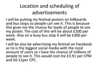 Location and scheduling of
advertisements
I will be putting my festival posters on billboards
and bus stops so people can see it. This is because
this gives me the chance for loads of people to see
my poster. The cost of this will be about £200 per
week. Also on a busy bus stop it will be £300 per
week.
I will be also be advertising my festival on Facebook
as tis is the biggest social media with the most
amount of users so I have the chance of millions of
people to see it. This would cost me £3.91 per CPM
and £0.11per CPC.
 