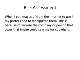 Risk Assessment
When I got images of from the internet to use in
my poster I had to manipulate them. This is
because otherwise the company or person that
owns that image could sew me for copyright.
 