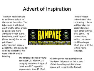 Advert of Inspiration
The main headliners are
in a different colour to
the rest of the artists. This
is because it will stand
out from the other artists
so people are more
attracted to look at the
headliners. I will ‘repeat’
(Steve Neale) this for my
print based
advertisement because
people that are looking to
come to the festival will
want to know who is
heading
The target audience is young
adults (16-25) within C1-E
category because this type of
music wouldn’t appeal to
anyone older then 25 I feel.
I would ‘repeat’
(Steve Neale) the
contrasting colours
as this makes the
poster stand out
from other festivals
of its genre. The
connotations
behind the colours
could be danger
which goes with the
festival name
rampage.
Also the poster has its strapline at
the top of the poster as this is part
of their branding and this is how
people will recognize the festival.
 
