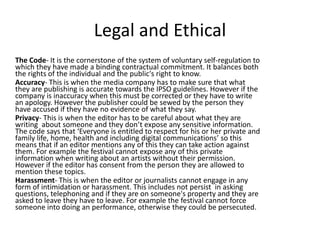 Legal and Ethical
The Code- It is the cornerstone of the system of voluntary self-regulation to
which they have made a binding contractual commitment. It balances both
the rights of the individual and the public's right to know.
Accuracy- This is when the media company has to make sure that what
they are publishing is accurate towards the IPSO guidelines. However if the
company is inaccuracy when this must be corrected or they have to write
an apology. However the publisher could be sewed by the person they
have accused if they have no evidence of what they say.
Privacy- This is when the editor has to be careful about what they are
writing about someone and they don’t expose any sensitive information.
The code says that ‘Everyone is entitled to respect for his or her private and
family life, home, health and including digital communications’ so this
means that if an editor mentions any of this they can take action against
them. For example the festival cannot expose any of this private
information when writing about an artists without their permission.
However if the editor has consent from the person they are allowed to
mention these topics.
Harassment- This is when the editor or journalists cannot engage in any
form of intimidation or harassment. This includes not persist in asking
questions, telephoning and if they are on someone's property and they are
asked to leave they have to leave. For example the festival cannot force
someone into doing an performance, otherwise they could be persecuted.
 