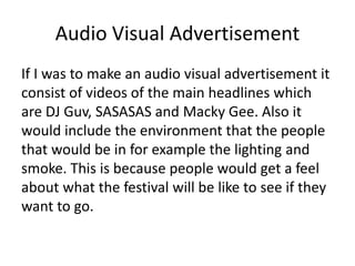 Audio Visual Advertisement
If I was to make an audio visual advertisement it
consist of videos of the main headlines which
are DJ Guv, SASASAS and Macky Gee. Also it
would include the environment that the people
that would be in for example the lighting and
smoke. This is because people would get a feel
about what the festival will be like to see if they
want to go.
 
