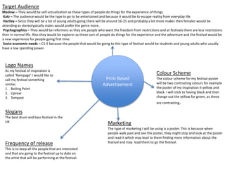 Print Based
Advertisement
Target Audience
Maslow – They would be self-actualization as these types of people do things for the experience of things.
Katz – The audience would be the type to go to be entertained and because it would be to escape reality from everyday life.
Hartley – Since they will be a lot of young adults going there will be around 16-25 and probably a lot more makes then females would be
attending as stereotypically males would prefer the genre more.
Psychographics – They would be reformers as they are people who want the freedom from restrictions and at festivals there are less restrictions
then in normal life. Also they would be explorer as these sort of people do things for the experience and the adventure and the festival would be
a new experience for people going first time.
Socio-economic needs – C1-E because the people that would be going to this type of festival would be students and young adults who usually
have a low spending power.
Colour Scheme
The colour scheme for my festival poster
will be two contrasting colours for example
the poster of my inspiration it yellow and
black. I will stick to having black and then
change out the yellow for green, as these
are contrasting.
Marketing
The type of marketing I will be using is a poster. This is because when
people walk past and see the poster, they might stop and look at the poster
and read it which may lead to them finding more information about the
festival and may lead them to go the festival.
Logo Names
As my festival of inspiration is
called ‘Rampage’ I would like to
call my festival something
similar.
1. Boiling Point
2. Uproar
3. Tempest
Slogans
The best drum and bass festival in the
UK
Frequency of release
This is to keep all the people that are interested
and that are going to the festival up to date on
the artist that will be performing at the festival.
 