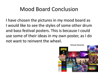 Mood Board Conclusion
I have chosen the pictures in my mood board as
I would like to see the styles of some other drum
and bass festival posters. This is because I could
use some of their ideas in my own poster, as I do
not want to reinvent the wheel.
 
